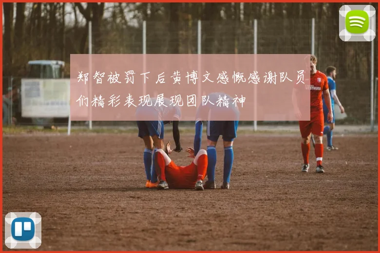 郑智被罚下后黄博文感慨感谢队员们精彩表现展现团队精神