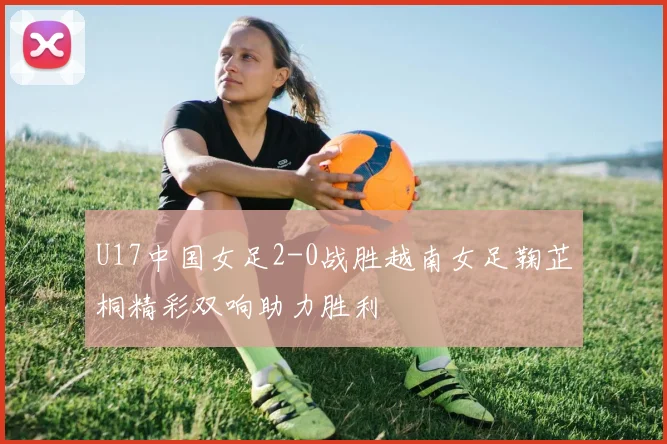 U17中国女足2-0战胜越南女足鞠芷桐精彩双响助力胜利
