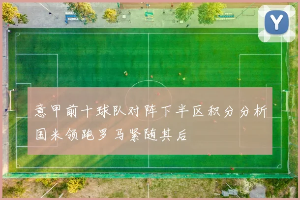 意甲前十球队对阵下半区积分分析国米领跑罗马紧随其后