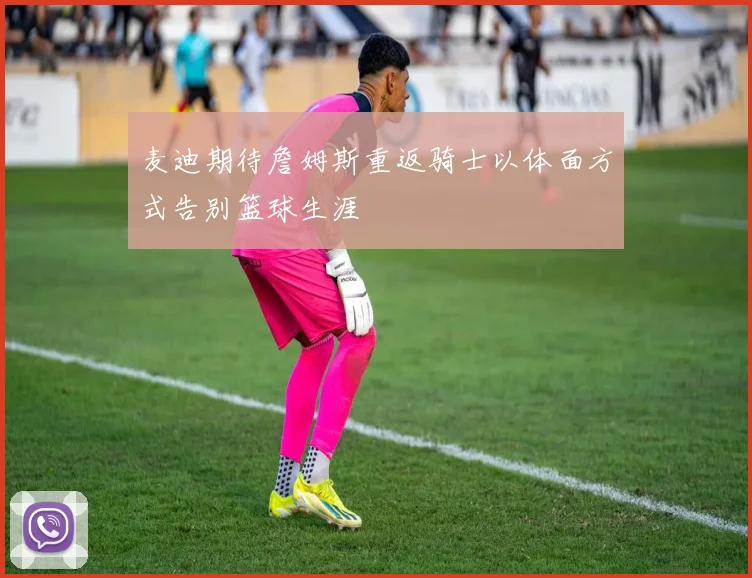 麦迪期待詹姆斯重返骑士以体面方式告别篮球生涯