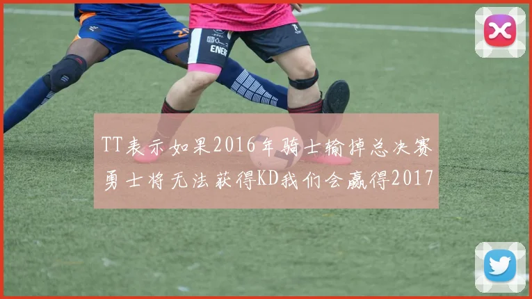 TT表示如果2016年骑士输掉总决赛勇士将无法获得KD我们会赢得2017和2018年总冠军