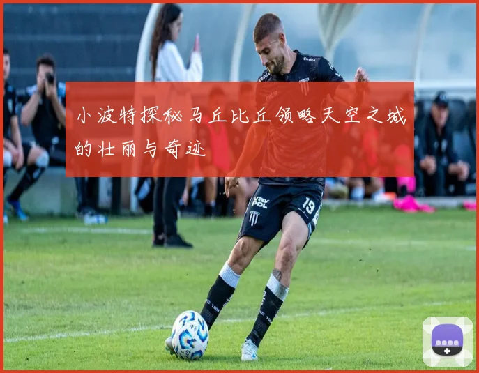 小波特探秘马丘比丘领略天空之城的壮丽与奇迹