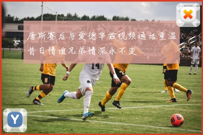 唐斯赛后与爱德华兹视频通话重温昔日情谊兄弟情深永不变