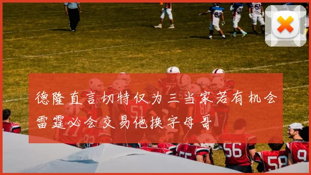 德隆直言切特仅为三当家若有机会雷霆必会交易他换字母哥