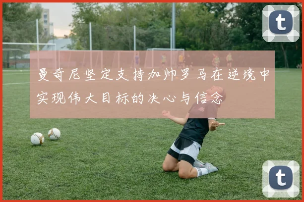 曼奇尼坚定支持加帅罗马在逆境中实现伟大目标的决心与信念