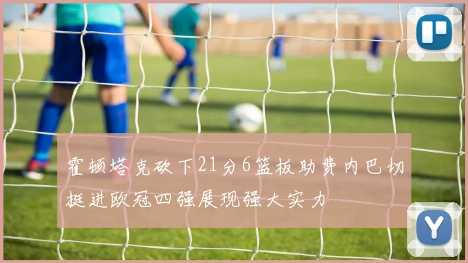 霍顿塔克砍下21分6篮板助费内巴切挺进欧冠四强展现强大实力