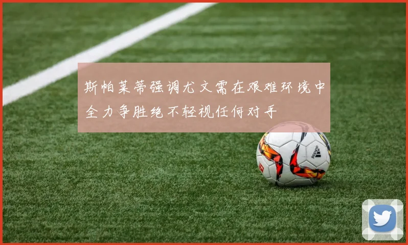 斯帕莱蒂强调尤文需在艰难环境中全力争胜绝不轻视任何对手