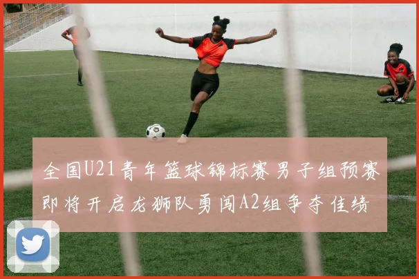 全国U21青年篮球锦标赛男子组预赛即将开启龙狮队勇闯A2组争夺佳绩