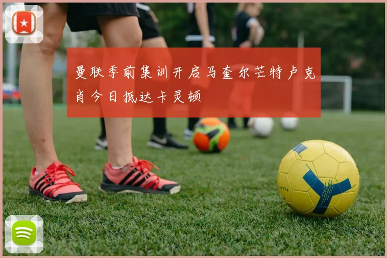 曼联季前集训开启马奎尔芒特卢克肖今日抵达卡灵顿