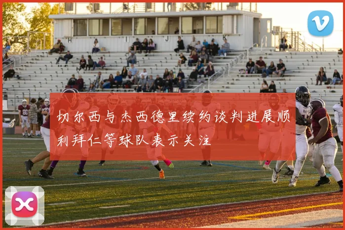 切尔西与杰西德里续约谈判进展顺利拜仁等球队表示关注