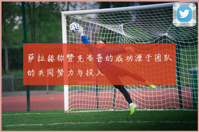 萨拉赫称赞克洛普的成功源于团队的共同努力与投入