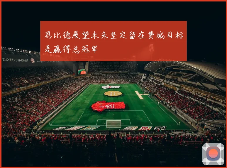 恩比德展望未来坚定留在费城目标是赢得总冠军