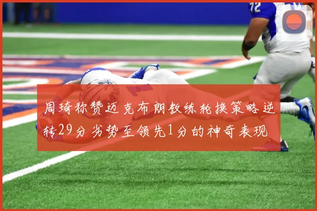周琦称赞迈克布朗教练轮换策略逆转29分劣势至领先1分的神奇表现