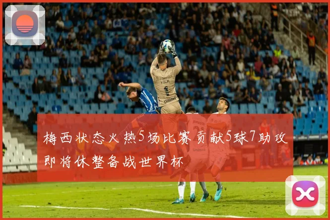 梅西状态火热5场比赛贡献5球7助攻即将休整备战世界杯