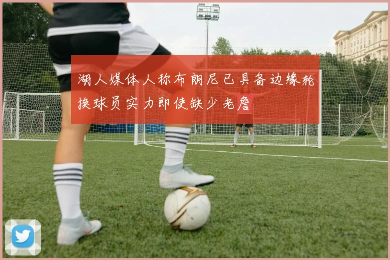 湖人媒体人称布朗尼已具备边缘轮换球员实力即使缺少老詹