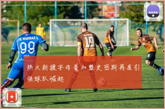 热火新援字母哥加盟史密斯再度引领球队崛起