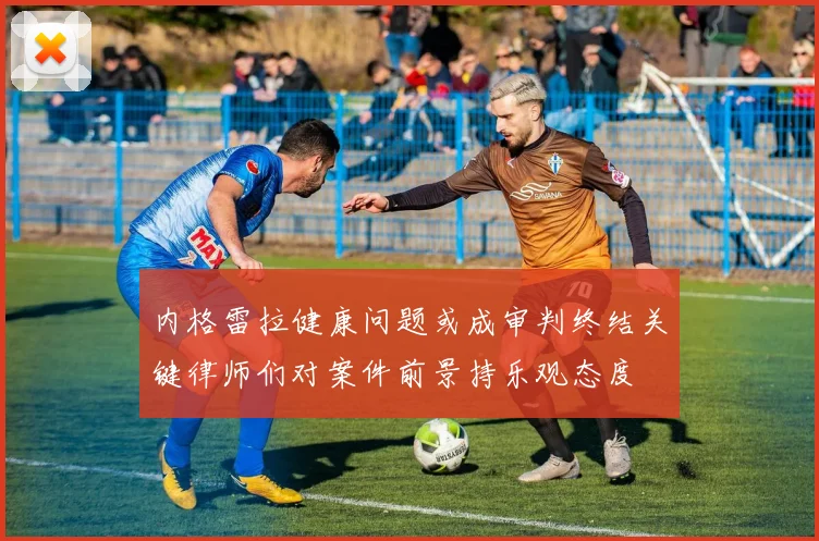 内格雷拉健康问题或成审判终结关键律师们对案件前景持乐观态度