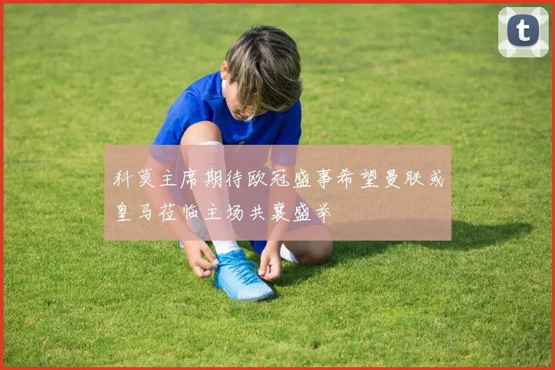 科莫主席期待欧冠盛事希望曼联或皇马莅临主场共襄盛举